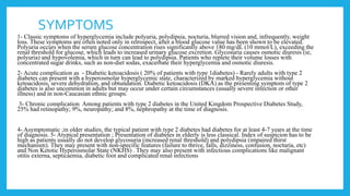 SYMPTOMS
1- Classic symptoms of hyperglycemia include polyuria, polydipsia, nocturia, blurred vision and, infrequently, weight
loss. These symptoms are often noted only in retrospect, after a blood glucose value has been shown to be elevated.
Polyuria occurs when the serum glucose concentration rises significantly above 180 mg/dL (10 mmol/L), exceeding the
renal threshold for glucose, which leads to increased urinary glucose excretion. Glycosuria causes osmotic diuresis (ie,
polyuria) and hypovolemia, which in turn can lead to polydipsia. Patients who replete their volume losses with
concentrated sugar drinks, such as non-diet sodas, exacerbate their hyperglycemia and osmotic diuresis.
2- Acute complication as - Diabetic ketoacidosis ( 20% of patients with type 1diabetes) - Rarely adults with type 2
diabetes can present with a hyperosmolar hyperglycemic state, characterized by marked hyperglycemia without
ketoacidosis, severe dehydration, and obtundation. Diabetic ketoacidosis (DKA) as the presenting symptom of type 2
diabetes is also uncommon in adults but may occur under certain circumstances (usually severe infection or other
illness) and in non-Caucasian ethnic groups.
3- Chronic complication Among patients with type 2 diabetes in the United Kingdom Prospective Diabetes Study,
25% had retinopathy; 9%, neuropathy; and 8%, nephropathy at the time of diagnosis.
4- Asymptomatic ;in older studies, the typical patient with type 2 diabetes had diabetes for at least 4-7 years at the time
of diagnosis. 5- Atypical presentation ; Presentation of diabetes in elderly is less classical. Index of suspicion has to be
high as patients usually do not develop glycosuria (increased renal threshold) and polydipsia (impaired thirst
mechanism). They may present with non-specific features (failure to thrive, falls, dizziness, confusion, nocturia, etc)
and Non Ketotic Hyperosmolar State (NKHS) . They may also present with infectious complications like malignant
otitis externa, septicaemia, diabetic foot and complicated renal infections
 