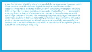 5- Amylin hormone affect the rate of postprandial glucose appearance through a variety
of mechanisms: — - CNS-mediated (hypothalamic) mediated anorectic effects
todecrease food intake; mediated by stimulation of central amylin receptors, which are
different from the receptors mediating the anorectic effects of GLP-1 — - slows gastric
emptying due to activation of amylin receptors located in the nucleus accumbens &
dorsal vagal complex of the CNS.This increases parasympathetic (vagal) stimulation of
the GI tract, resulting in depressed GI motility & slowing of gastric emptying (Ryan et al,
2005) — -suppresses glucagon secretion from pancreatic α cells by a neuroendocrine
pathway that is not well understood; this results in suppression of endogenous glucose
output from the liver (Ryan et al, 2005)
 