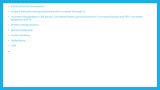 • 6-Rule of central nerve system
• In type 2 DM early morning dopamine level is increased this leads to
• increased hhypothalamic CNS activity increased hepatic glucose production increased lipolysis and FFA increased
lipogenesis andTG
• all these changes leads to
• glucose intolerance
• insulin resistance
• dyslipidemia
• CVD
•
 