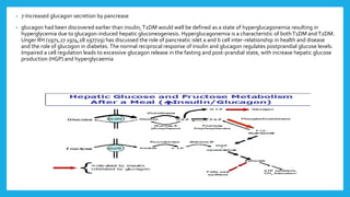 • 7-Increased glucagon secretion by pancrease
• glucagon had been discovered earlier than insulin, T2DM would well be defined as a state of hyperglucagonemia resulting in
hyperglycemia due to glucagon-induced hepatic gluconeogenesis. Hyperglucagonemia is a characteristic of bothT1DM and T2DM.
Unger RH (1971,27 1974,28 197729) has discussed the role of pancreatic islet a and b cell inter-relationship in health and disease
and the role of glucogon in diabetes. The normal reciprocal response of insulin and glucagon regulates postprandial glucose levels.
Impaired a cell regulation leads to excessive glucagon release in the fasting and post-prandial state, with increase hepatic glucose
production (HGP) and hyperglycaemia
 