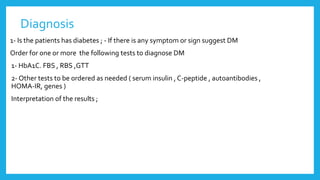 Diagnosis
1- Is the patients has diabetes ; - If there is any symptom or sign suggest DM
Order for one or more the following tests to diagnose DM
1- HbA1C. FBS , RBS ,GTT
2- Other tests to be ordered as needed ( serum insulin , C-peptide , autoantibodies ,
HOMA-IR, genes )
Interpretation of the results ;
 