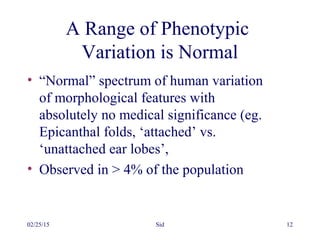 02/25/15 Sid 12
A Range of Phenotypic
Variation is Normal
• “Normal” spectrum of human variation
of morphological features with
absolutely no medical significance (eg.
Epicanthal folds, ‘attached’ vs.
‘unattached ear lobes’,
• Observed in > 4% of the population
 