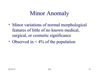 02/25/15 Sid 13
Minor Anomaly
• Minor variations of normal morphological
features of little of no known medical,
surgical, or cosmetic significance
• Observed in < 4% of the population
 