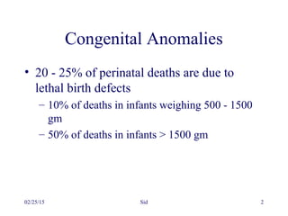 02/25/15 Sid 2
Congenital Anomalies
• 20 - 25% of perinatal deaths are due to
lethal birth defects
– 10% of deaths in infants weighing 500 - 1500
gm
– 50% of deaths in infants > 1500 gm
 