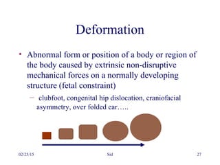 02/25/15 Sid 27
Deformation
• Abnormal form or position of a body or region of
the body caused by extrinsic non-disruptive
mechanical forces on a normally developing
structure (fetal constraint)
– clubfoot, congenital hip dislocation, craniofacial
asymmetry, over folded ear…..
 