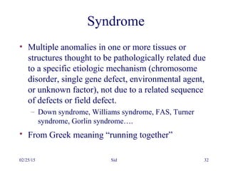 02/25/15 Sid 32
Syndrome
• Multiple anomalies in one or more tissues or
structures thought to be pathologically related due
to a specific etiologic mechanism (chromosome
disorder, single gene defect, environmental agent,
or unknown factor), not due to a related sequence
of defects or field defect.
– Down syndrome, Williams syndrome, FAS, Turner
syndrome, Gorlin syndrome….
• From Greek meaning “running together”
 