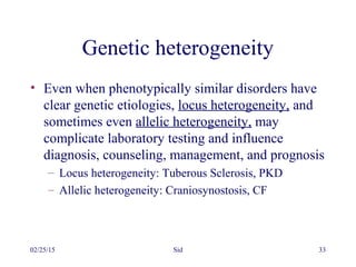 02/25/15 Sid 33
Genetic heterogeneity
• Even when phenotypically similar disorders have
clear genetic etiologies, locus heterogeneity, and
sometimes even allelic heterogeneity, may
complicate laboratory testing and influence
diagnosis, counseling, management, and prognosis
– Locus heterogeneity: Tuberous Sclerosis, PKD
– Allelic heterogeneity: Craniosynostosis, CF
 