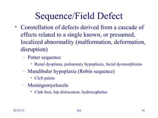 02/25/15 Sid 34
Sequence/Field Defect
• Constellation of defects derived from a cascade of
effects related to a single known, or presumed,
localized abnormality (malformation, deformation,
disruption)
– Potter sequence
• Renal dysplasia, pulmonary hypoplasia, facial dysmorphisms
– Mandibular hypoplasia (Robin sequence)
• Cleft palate
– Meningomyelocele
• Club foot, hip dislocation, hydrocephalus
 