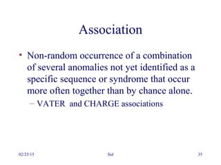 02/25/15 Sid 35
Association
• Non-random occurrence of a combination
of several anomalies not yet identified as a
specific sequence or syndrome that occur
more often together than by chance alone.
– VATER and CHARGE associations
 