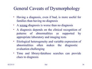 02/25/15 Sid 36
General Caveats of Dysmorphology
• Having a diagnosis, even if bad, is more useful for
families than having no diagnosis
• A wrong diagnosis is worse than no diagnosis
• A diagnosis depends on the clinical recognition of
patterns of abnormalities as supported by
appropriate laboratory and imaging tests
• Etiological heterogeneity and variable expression of
abnormalities often makes the diagnostic
evaluation challenging
• Time and library/database searches can provide
clues to diagnosis
 