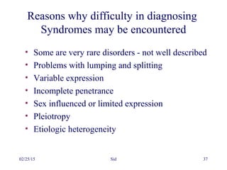 02/25/15 Sid 37
Reasons why difficulty in diagnosing
Syndromes may be encountered
• Some are very rare disorders - not well described
• Problems with lumping and splitting
• Variable expression
• Incomplete penetrance
• Sex influenced or limited expression
• Pleiotropy
• Etiologic heterogeneity
 