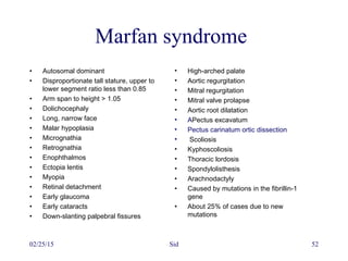 02/25/15 Sid 52
Marfan syndrome
• Autosomal dominant
• Disproportionate tall stature, upper to
lower segment ratio less than 0.85
• Arm span to height > 1.05
• Dolichocephaly
• Long, narrow face
• Malar hypoplasia
• Micrognathia
• Retrognathia
• Enophthalmos
• Ectopia lentis
• Myopia
• Retinal detachment
• Early glaucoma
• Early cataracts
• Down-slanting palpebral fissures
• High-arched palate
• Aortic regurgitation
• Mitral regurgitation
• Mitral valve prolapse
• Aortic root dilatation
• APectus excavatum
• Pectus carinatum ortic dissection
• Scoliosis
• Kyphoscoliosis
• Thoracic lordosis
• Spondylolisthesis
• Arachnodactyly
• Caused by mutations in the fibrillin-1
gene
• About 25% of cases due to new
mutations
 