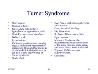 02/25/15 Sid 59
Turner Syndrome
• Short stature:
• Ovarian failure:
• Nails: Many patients have
hypoplastic or hyperconvex nails.
• Nevi: Excessive numbers of nevi
• Webbed neck:
• Lymphedema
• Cubitus valgus (increased carrying
angle): Short fourth metacarpal or
metatarsal: Although this finding is
of minimal clinical significance, it
can be a clue to the presence of
Turner syndrome.
• Shield chest:
• Eye: Ptosis, strabismus, amblyopia,
and cataracts
• Gastrointestinal bleeding:
• Hip dislocation:
• Scoliosis: This occurs in 10%
• Hypertension:
• Murmurs: Cardiovascular
malformations include coarctation
of the aorta, bicuspid aortic valve,
and aortic dissection in adulthood
• Thyroid: 10-30% develop
hypothyroidism.
• Cutis laxa:
 