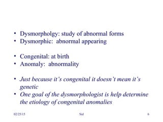 02/25/15 Sid 6
• Dysmorpholgy: study of abnormal forms
• Dysmorphic: abnormal appearing
• Congenital: at birth
• Anomaly: abnormality
• Just because it’s congenital it doesn’t mean it’s
genetic
• One goal of the dysmorphologist is help determine
the etiology of congenital anomalies
 