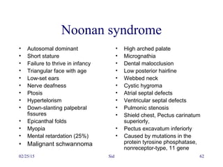 02/25/15 Sid 62
Noonan syndrome
• Autosomal dominant
• Short stature
• Failure to thrive in infancy
• Triangular face with age
• Low-set ears
• Nerve deafness
• Ptosis
• Hypertelorism
• Down-slanting palpebral
fissures
• Epicanthal folds
• Myopia
• Mental retardation (25%)
• Malignant schwannoma
• High arched palate
• Micrognathia
• Dental malocclusion
• Low posterior hairline
• Webbed neck
• Cystic hygroma
• Atrial septal defects
• Ventricular septal defects
• Pulmonic stenosis
• Shield chest, Pectus carinatum
superiorly,
• Pectus excavatum inferiorly
• Caused by mutations in the
protein tyrosine phosphatase,
nonreceptor-type, 11 gene
 