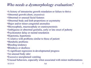 02/25/15 Sid 7
Who needs a dysmorphology evaluation?
•A history of intrauterine growth retardation or failure to thrive
•Abnormal growth (short, excessive)
•Abnormal or unusual facial features
•Abnormal body and limb proportions or asymmetry
•Major and/or minor congenital anomalies
•Microcephaly, macrocephaly or craniosynostosis
•Ambiguous or abnormal genitalia, early or late onset of puberty
•Psychomotor delay or mental retardation
•Hypotonia, hypertonia
•A relative with problems similar to those of patient
•Metabolic problems
•Bleeding tendency
•Blindness or deafness
•A significant regression in developmental progress
•An unusual body odor
•Excessive unexplained vomiting
•Unusual behaviors, especially when associated with minor malformations
 