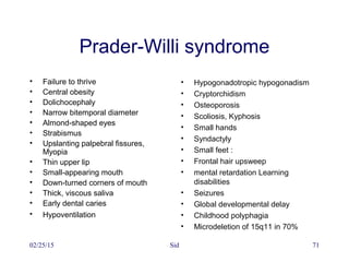02/25/15 Sid 71
Prader-Willi syndrome
• Failure to thrive
• Central obesity
• Dolichocephaly
• Narrow bitemporal diameter
• Almond-shaped eyes
• Strabismus
• Upslanting palpebral fissures,
Myopia
• Thin upper lip
• Small-appearing mouth
• Down-turned corners of mouth
• Thick, viscous saliva
• Early dental caries
• Hypoventilation
• Hypogonadotropic hypogonadism
• Cryptorchidism
• Osteoporosis
• Scoliosis, Kyphosis
• Small hands
• Syndactyly
• Small feet :
• Frontal hair upsweep
• mental retardation Learning
disabilities
• Seizures
• Global developmental delay
• Childhood polyphagia
• Microdeletion of 15q11 in 70%
 