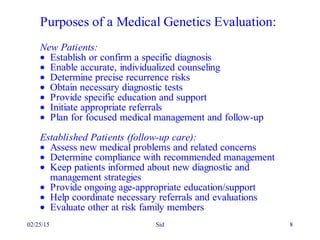 02/25/15 Sid 8
Purposes of a Medical Genetics Evaluation:
New Patients:
• Establish or confirm a specific diagnosis
• Enable accurate, individualized counseling
• Determine precise recurrence risks
• Obtain necessary diagnostic tests
• Provide specific education and support
• Initiate appropriate referrals
• Plan for focused medical management and follow-up
Established Patients (follow-up care):
• Assess new medical problems and related concerns
• Determine compliance with recommended management
• Keep patients informed about new diagnostic and
management strategies
• Provide ongoing age-appropriate education/support
• Help coordinate necessary referrals and evaluations
• Evaluate other at risk family members
 