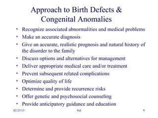 02/25/15 Sid 9
Approach to Birth Defects &
Congenital Anomalies
• Recognize associated abnormalities and medical problems
• Make an accurate diagnosis
• Give an accurate, realistic prognosis and natural history of
the disorder to the family
• Discuss options and alternatives for management
• Deliver appropriate medical care and/or treatment
• Prevent subsequent related complications
• Optimize quality of life
• Determine and provide recurrence risks
• Offer genetic and psychosocial counseling
• Provide anticipatory guidance and education
 