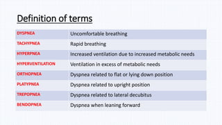 Definition of terms
DYSPNEA Uncomfortable breathing
TACHYPNEA Rapid breathing
HYPERPNEA Increased ventilation due to increased metabolic needs
HYPERVENTILATION Ventilation in excess of metabolic needs
ORTHOPNEA Dyspnea related to flat or lying down position
PLATYPNEA Dyspnea related to upright position
TREPOPNEA Dyspnea related to lateral decubitus
BENDOPNEA Dyspnea when leaning forward
 