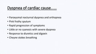 • Paroxysmal nocturnal dyspnea and orthopnea
• Pink frothy sputum
• Rapid progression of symptoms
• Little or no cyanosis with severe dyspnea
• Response to diuretics and digoxin
• Cheyne stokes breathing
Dyspnea of cardiac cause……
 