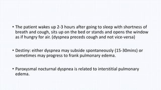 • The patient wakes up 2-3 hours after going to sleep with shortness of
breath and cough, sits up on the bed or stands and opens the window
as if hungry for air. (dyspnea preceds cough and not vice-versa)
• Destiny: either dyspnea may subside spontaneously (15-30mins) or
sometimes may progress to frank pulmonary edema.
• Paroxysmal nocturnal dyspnea is related to interstitial pulmonary
edema.
 