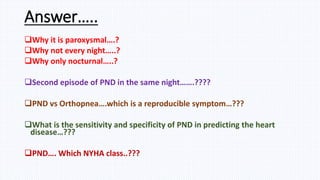 Answer…..
Why it is paroxysmal….?
Why not every night…..?
Why only nocturnal…..?
Second episode of PND in the same night…….????
PND vs Orthopnea….which is a reproducible symptom…???
What is the sensitivity and specificity of PND in predicting the heart
disease…???
PND…. Which NYHA class..???
 