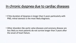 In chronic dyspnea due to cardiac diseases
• If the duration of dyspnea is longer than 5 years particularly with
PND, mitral stenosis is the most likely diagnosis.
• Other disorders like aortic valve diseases and coronary disease are
less likely as most patients do not survive longer than 3 years after
the onset of heart failure.
 