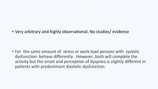 • Very arbitrary and highly observational. No studies/ evidence
• For the same amount of stress or work load persons with systolic
dysfunction behave differently . However ,both will complete the
activity but the onset and perception of dyspnea is slightly different in
patients with predominant diastolic dysfunction.
 
