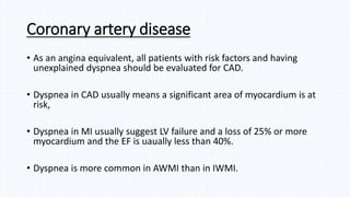 Coronary artery disease
• As an angina equivalent, all patients with risk factors and having
unexplained dyspnea should be evaluated for CAD.
• Dyspnea in CAD usually means a significant area of myocardium is at
risk,
• Dyspnea in MI usually suggest LV failure and a loss of 25% or more
myocardium and the EF is uaually less than 40%.
• Dyspnea is more common in AWMI than in IWMI.
 