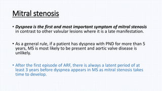 Mitral stenosis
• Dyspnea is the first and most important symptom of mitral stenosis
in contrast to other valvular lesions where it is a late manifestation.
• As a general rule, if a patient has dyspnea with PND for more than 5
years, MS is most likely to be present and aortic valve disease is
unlikely.
• After the first episode of ARF, there is always a latent period of at
least 3 years before dyspnea appears in MS as mitral stenosis takes
time to develop.
 