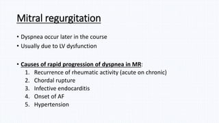 Mitral regurgitation
• Dyspnea occur later in the course
• Usually due to LV dysfunction
• Causes of rapid progression of dyspnea in MR:
1. Recurrence of rheumatic activity (acute on chronic)
2. Chordal rupture
3. Infective endocarditis
4. Onset of AF
5. Hypertension
 