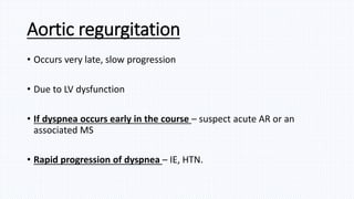 Aortic regurgitation
• Occurs very late, slow progression
• Due to LV dysfunction
• If dyspnea occurs early in the course – suspect acute AR or an
associated MS
• Rapid progression of dyspnea – IE, HTN.
 