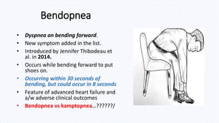 Bendopnea
• Dyspnea on bending forward.
• New symptom added in the list.
• Introduced by Jennifer Thibodeau et
al. in 2014.
• Occurs while bending forward to put
shoes on.
• Occurring within 30 seconds of
bending, but could occur in 8 seconds
• Feature of advanced heart failure and
a/w adverse clinical outcomes
• Bendopnea vs kamptopnea…??????/
 