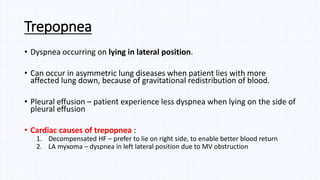 Trepopnea
• Dyspnea occurring on lying in lateral position.
• Can occur in asymmetric lung diseases when patient lies with more
affected lung down, because of gravitational redistribution of blood.
• Pleural effusion – patient experience less dyspnea when lying on the side of
pleural effusion
• Cardiac causes of trepopnea :
1. Decompensated HF – prefer to lie on right side, to enable better blood return
2. LA myxoma – dyspnea in left lateral position due to MV obstruction
 