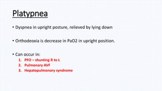Platypnea
• Dyspnea in upright posture, relieved by lying down
• Orthodeoxia is decrease in PaO2 in upright position.
• Can occur in:
1. PFO – shunting R to L
2. Pulmonary AVF
3. Hepatopulmonary syndrome
 