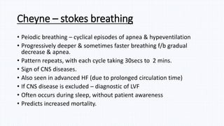 Cheyne – stokes breathing
• Peiodic breathing – cyclical episodes of apnea & hypeventilation
• Progressively deeper & sometimes faster breathing f/b gradual
decrease & apnea.
• Pattern repeats, with each cycle taking 30secs to 2 mins.
• Sign of CNS diseases.
• Also seen in advanced HF (due to prolonged circulation time)
• If CNS disease is excluded – diagnostic of LVF
• Often occurs during sleep, without patient awareness
• Predicts increased mortality.
 