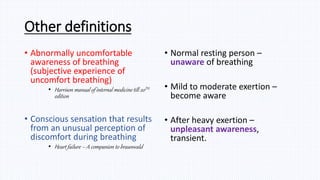 Other definitions
• Abnormally uncomfortable
awareness of breathing
(subjective experience of
uncomfort breathing)
• Harrison manual of internal medicine till 20TH
edition
• Conscious sensation that results
from an unusual perception of
discomfort during breathing
• Heart failure – A companion to braunwald
• Normal resting person –
unaware of breathing
• Mild to moderate exertion –
become aware
• After heavy exertion –
unpleasant awareness,
transient.
 