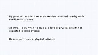 • Dyspnea occurs after strenuous exertion in normal healthy, well-
conditioned subjects.
• Abormal – only when it occurs at a level of physical activity not
expected to cause dyspnea
• Depends on – normal physical activities
 