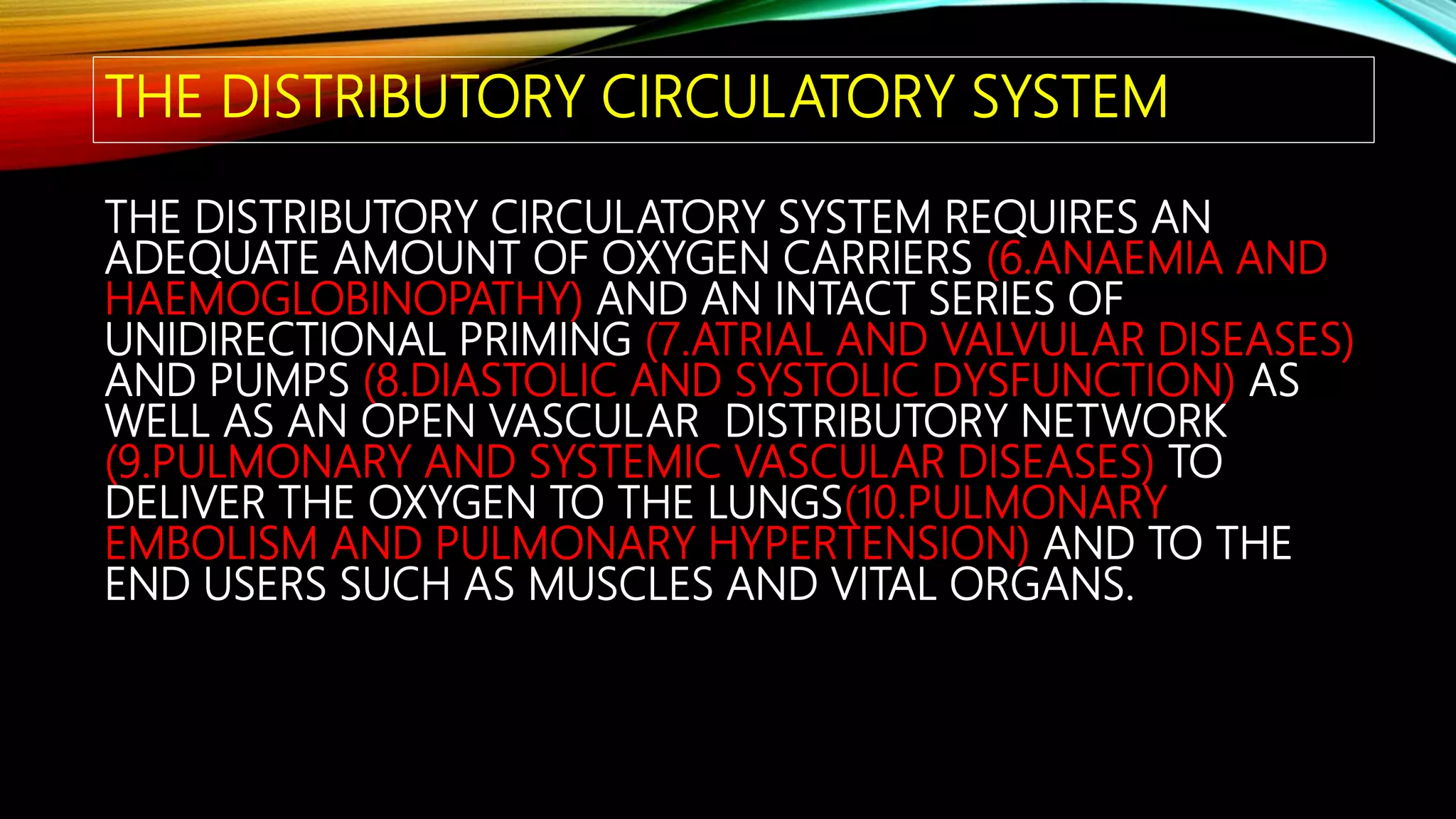 THE DISTRIBUTORY CIRCULATORY SYSTEM
THE DISTRIBUTORY CIRCULATORY SYSTEM REQUIRES AN
ADEQUATE AMOUNT OF OXYGEN CARRIERS (6.ANAEMIA AND
HAEMOGLOBINOPATHY) AND AN INTACT SERIES OF
UNIDIRECTIONAL PRIMING (7.ATRIAL AND VALVULAR DISEASES)
AND PUMPS (8.DIASTOLIC AND SYSTOLIC DYSFUNCTION) AS
WELL AS AN OPEN VASCULAR DISTRIBUTORY NETWORK
(9.PULMONARY AND SYSTEMIC VASCULAR DISEASES) TO
DELIVER THE OXYGEN TO THE LUNGS(10.PULMONARY
EMBOLISM AND PULMONARY HYPERTENSION) AND TO THE
END USERS SUCH AS MUSCLES AND VITAL ORGANS.
 