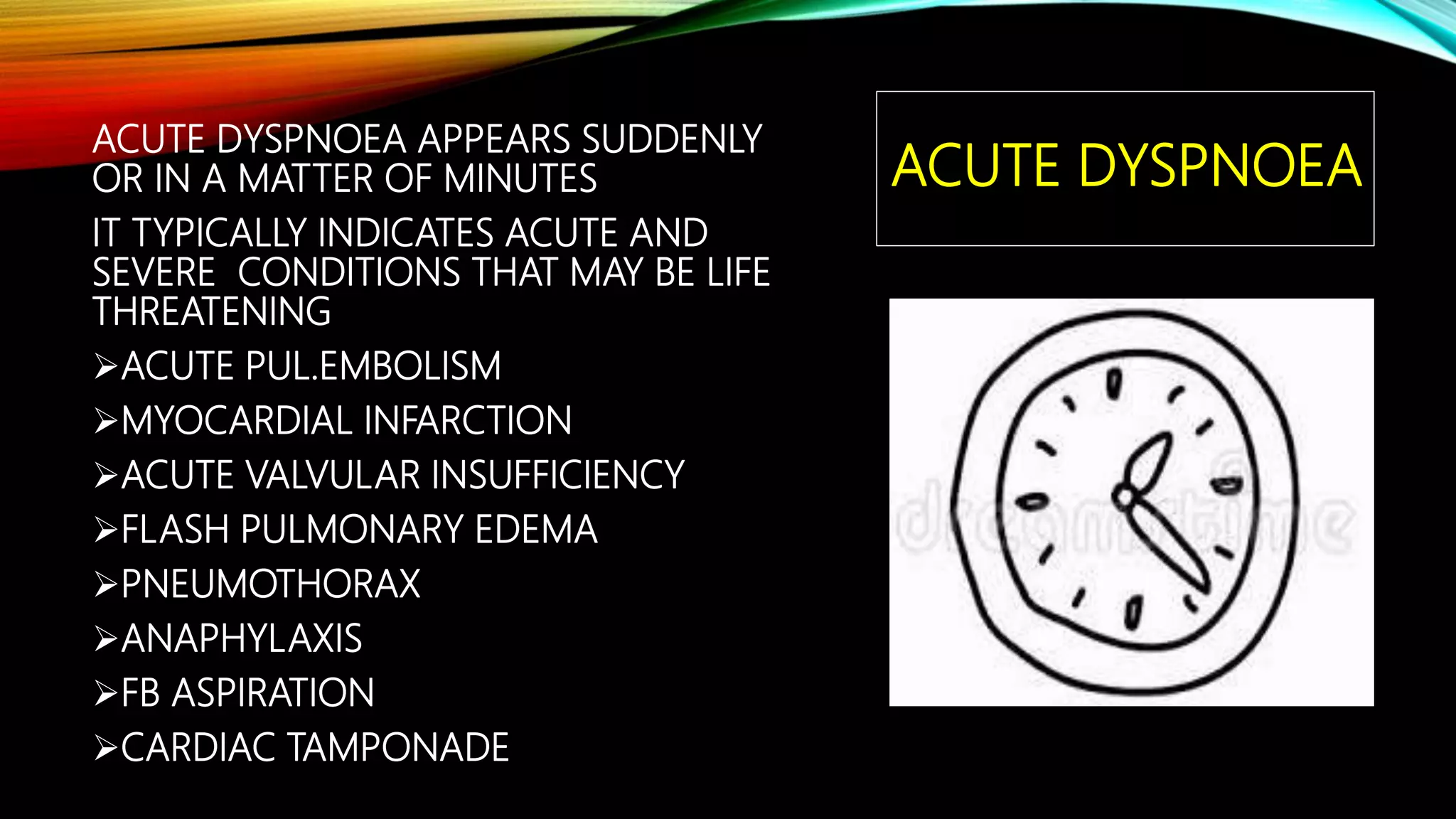 ACUTE DYSPNOEA
ACUTE DYSPNOEA APPEARS SUDDENLY
OR IN A MATTER OF MINUTES
IT TYPICALLY INDICATES ACUTE AND
SEVERE CONDITIONS THAT MAY BE LIFE
THREATENING
ACUTE PUL.EMBOLISM
MYOCARDIAL INFARCTION
ACUTE VALVULAR INSUFFICIENCY
FLASH PULMONARY EDEMA
PNEUMOTHORAX
ANAPHYLAXIS
FB ASPIRATION
CARDIAC TAMPONADE
 