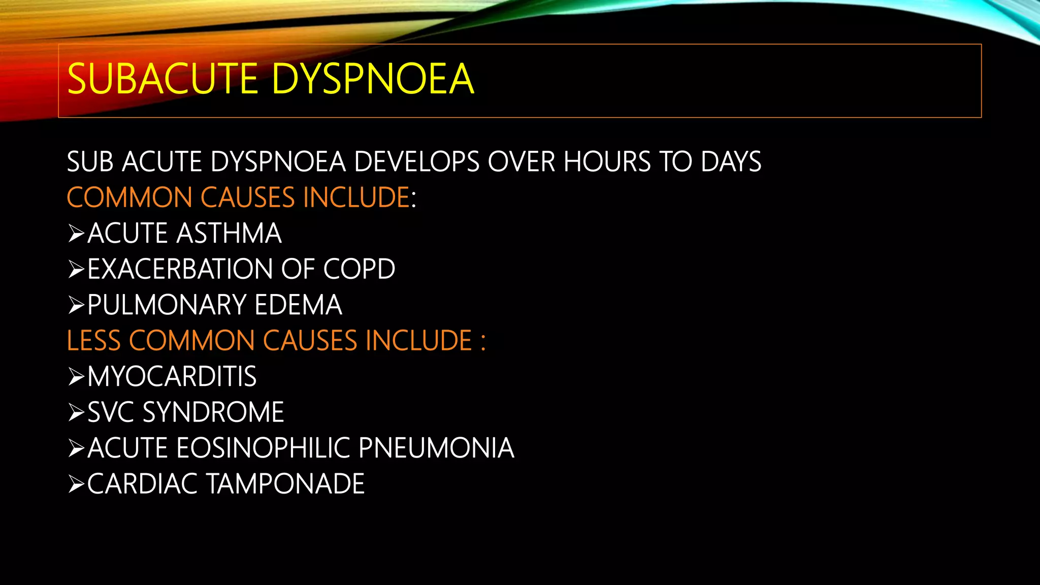 SUBACUTE DYSPNOEA
SUB ACUTE DYSPNOEA DEVELOPS OVER HOURS TO DAYS
COMMON CAUSES INCLUDE:
ACUTE ASTHMA
EXACERBATION OF COPD
PULMONARY EDEMA
LESS COMMON CAUSES INCLUDE :
MYOCARDITIS
SVC SYNDROME
ACUTE EOSINOPHILIC PNEUMONIA
CARDIAC TAMPONADE
 