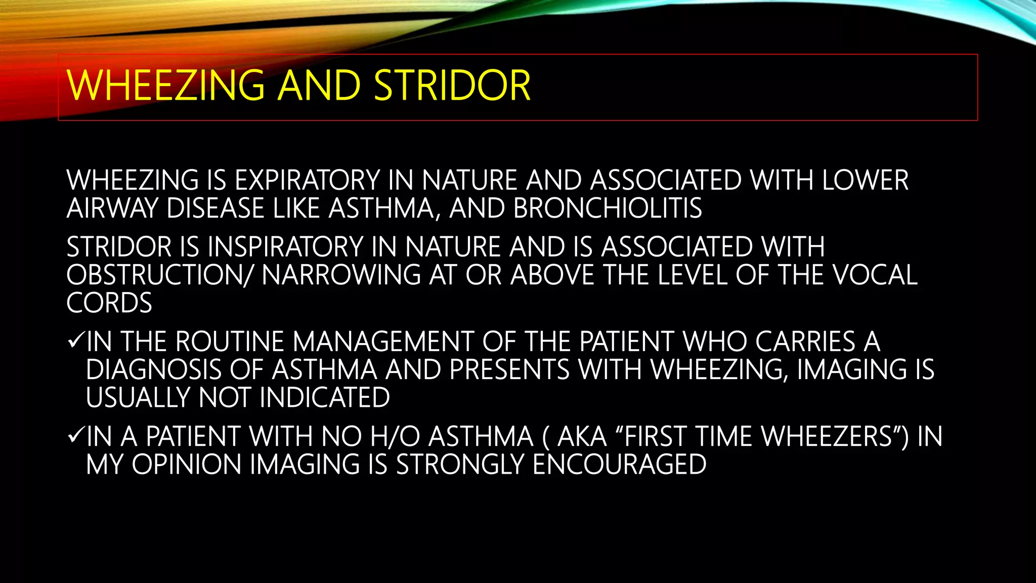 WHEEZING AND STRIDOR
WHEEZING IS EXPIRATORY IN NATURE AND ASSOCIATED WITH LOWER
AIRWAY DISEASE LIKE ASTHMA, AND BRONCHIOLITIS
STRIDOR IS INSPIRATORY IN NATURE AND IS ASSOCIATED WITH
OBSTRUCTION/ NARROWING AT OR ABOVE THE LEVEL OF THE VOCAL
CORDS
IN THE ROUTINE MANAGEMENT OF THE PATIENT WHO CARRIES A
DIAGNOSIS OF ASTHMA AND PRESENTS WITH WHEEZING, IMAGING IS
USUALLY NOT INDICATED
IN A PATIENT WITH NO H/O ASTHMA ( AKA “FIRST TIME WHEEZERS”) IN
MY OPINION IMAGING IS STRONGLY ENCOURAGED
 