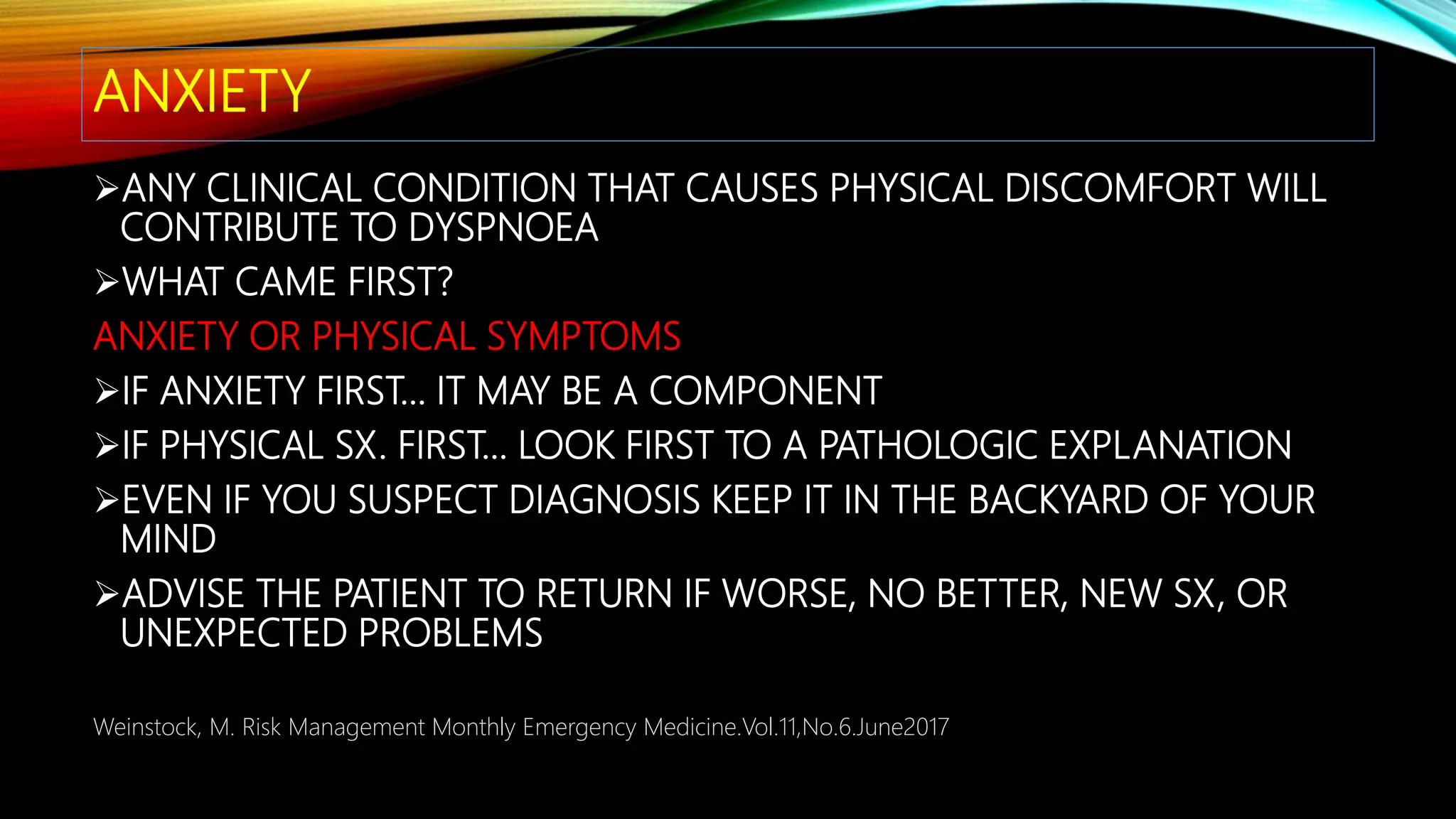 ANXIETY
ANY CLINICAL CONDITION THAT CAUSES PHYSICAL DISCOMFORT WILL
CONTRIBUTE TO DYSPNOEA
WHAT CAME FIRST?
ANXIETY OR PHYSICAL SYMPTOMS
IF ANXIETY FIRST… IT MAY BE A COMPONENT
IF PHYSICAL SX. FIRST… LOOK FIRST TO A PATHOLOGIC EXPLANATION
EVEN IF YOU SUSPECT DIAGNOSIS KEEP IT IN THE BACKYARD OF YOUR
MIND
ADVISE THE PATIENT TO RETURN IF WORSE, NO BETTER, NEW SX, OR
UNEXPECTED PROBLEMS
Weinstock, M. Risk Management Monthly Emergency Medicine.Vol.11,No.6.June2017
 
