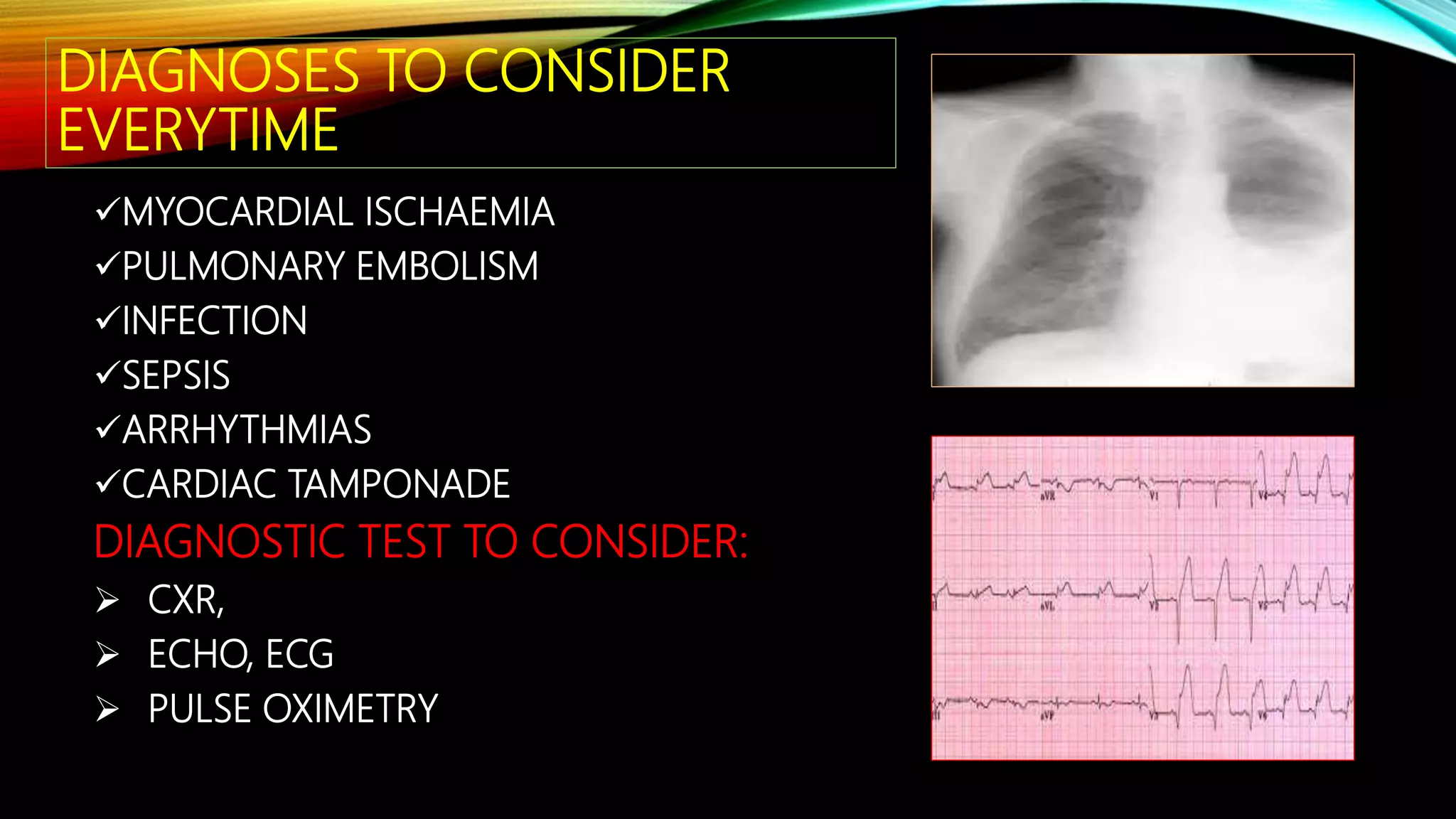 DIAGNOSES TO CONSIDER
EVERYTIME
MYOCARDIAL ISCHAEMIA
PULMONARY EMBOLISM
INFECTION
SEPSIS
ARRHYTHMIAS
CARDIAC TAMPONADE
DIAGNOSTIC TEST TO CONSIDER:
 CXR,
 ECHO, ECG
 PULSE OXIMETRY
 