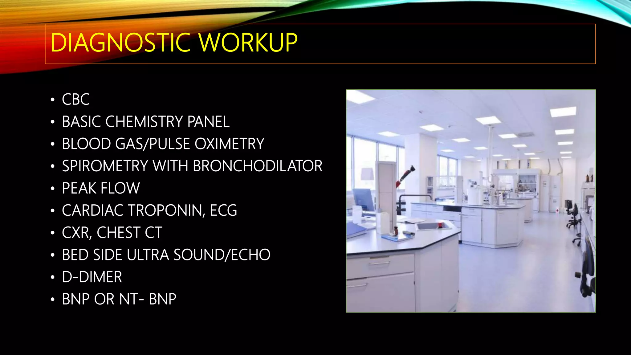 DIAGNOSTIC WORKUP
• CBC
• BASIC CHEMISTRY PANEL
• BLOOD GAS/PULSE OXIMETRY
• SPIROMETRY WITH BRONCHODILATOR
• PEAK FLOW
• CARDIAC TROPONIN, ECG
• CXR, CHEST CT
• BED SIDE ULTRA SOUND/ECHO
• D-DIMER
• BNP OR NT- BNP
 