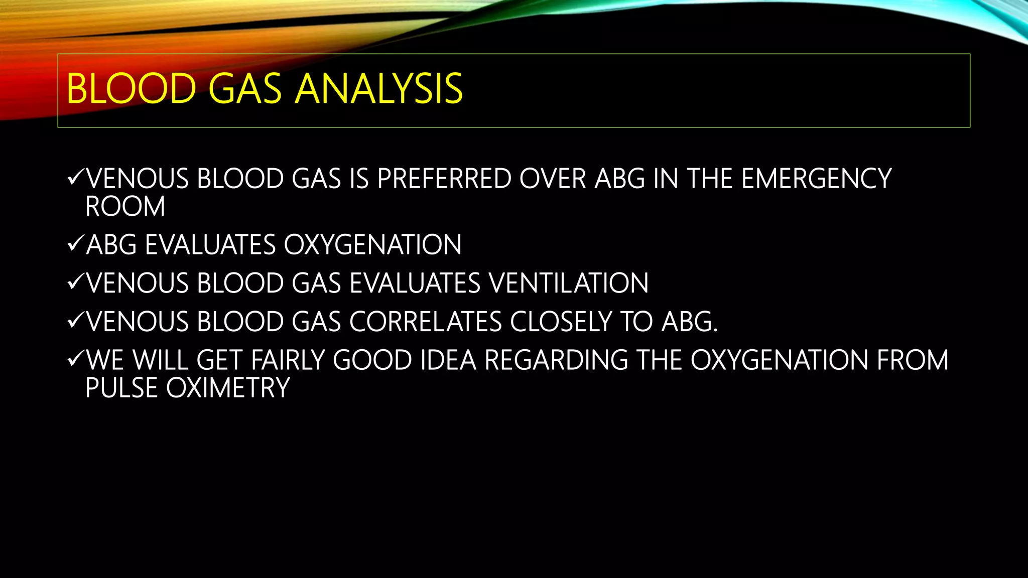 BLOOD GAS ANALYSIS
VENOUS BLOOD GAS IS PREFERRED OVER ABG IN THE EMERGENCY
ROOM
ABG EVALUATES OXYGENATION
VENOUS BLOOD GAS EVALUATES VENTILATION
VENOUS BLOOD GAS CORRELATES CLOSELY TO ABG.
WE WILL GET FAIRLY GOOD IDEA REGARDING THE OXYGENATION FROM
PULSE OXIMETRY
 