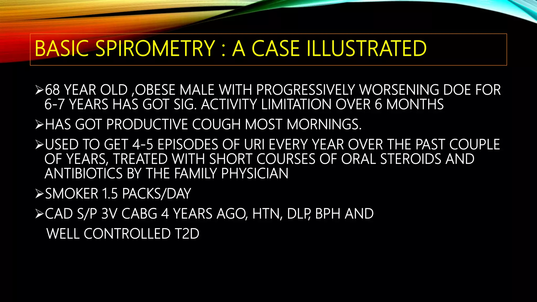 BASIC SPIROMETRY : A CASE ILLUSTRATED
68 YEAR OLD ,OBESE MALE WITH PROGRESSIVELY WORSENING DOE FOR
6-7 YEARS HAS GOT SIG. ACTIVITY LIMITATION OVER 6 MONTHS
HAS GOT PRODUCTIVE COUGH MOST MORNINGS.
USED TO GET 4-5 EPISODES OF URI EVERY YEAR OVER THE PAST COUPLE
OF YEARS, TREATED WITH SHORT COURSES OF ORAL STEROIDS AND
ANTIBIOTICS BY THE FAMILY PHYSICIAN
SMOKER 1.5 PACKS/DAY
CAD S/P 3V CABG 4 YEARS AGO, HTN, DLP, BPH AND
WELL CONTROLLED T2D
 