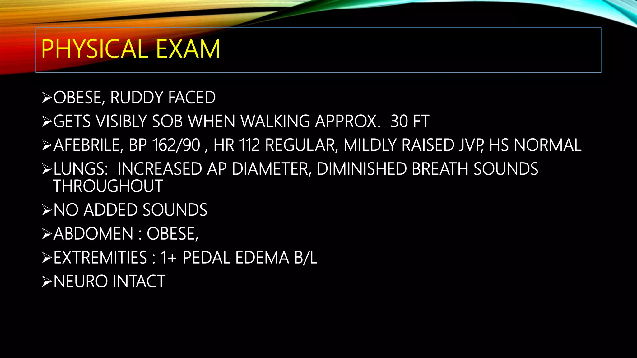 PHYSICAL EXAM
OBESE, RUDDY FACED
GETS VISIBLY SOB WHEN WALKING APPROX. 30 FT
AFEBRILE, BP 162/90 , HR 112 REGULAR, MILDLY RAISED JVP, HS NORMAL
LUNGS: INCREASED AP DIAMETER, DIMINISHED BREATH SOUNDS
THROUGHOUT
NO ADDED SOUNDS
ABDOMEN : OBESE,
EXTREMITIES : 1+ PEDAL EDEMA B/L
NEURO INTACT
 