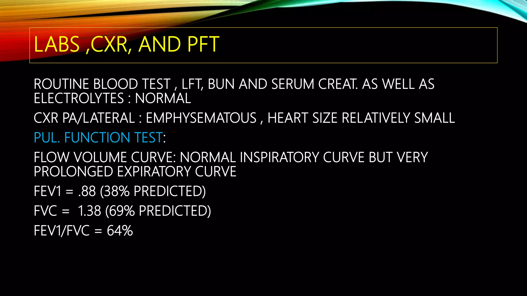 LABS ,CXR, AND PFT
ROUTINE BLOOD TEST , LFT, BUN AND SERUM CREAT. AS WELL AS
ELECTROLYTES : NORMAL
CXR PA/LATERAL : EMPHYSEMATOUS , HEART SIZE RELATIVELY SMALL
PUL. FUNCTION TEST:
FLOW VOLUME CURVE: NORMAL INSPIRATORY CURVE BUT VERY
PROLONGED EXPIRATORY CURVE
FEV1 = .88 (38% PREDICTED)
FVC = 1.38 (69% PREDICTED)
FEV1/FVC = 64%
 